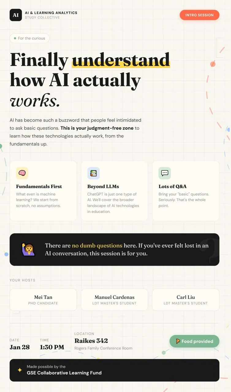 Join us for the very first session of AI and Learning Analytics Study Collective, where we will uncover the fundamentals of AI and how it works. If you've ever felt that you wanted to know more about the world of AI but never knew where to start - this is your space. Led by Stanford students, this is a judgment-free zone to help you learn how these emerging technologies actually work.